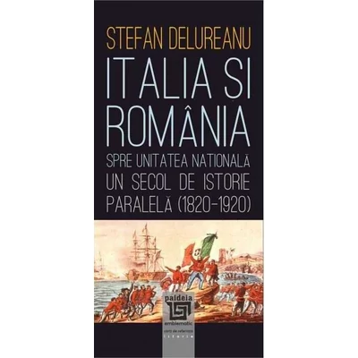 Italia si Romania spre unitatea nationala. Un secol de istorie paralela (1820-1920) - Stefan Delureanu