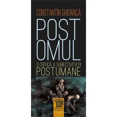 Postomul. O critica a subiectivitatii postumane - Constantin Ghioanca