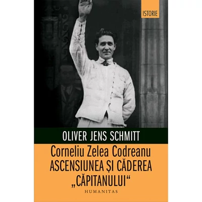 Corneliu Zelea Codreanu. Ascensiunea si caderea „Capitanului" - Oliver Jens Schmitt