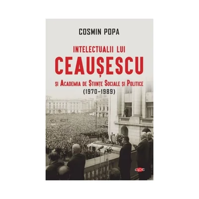Intelectualii lui Ceausescu si Academia de Stiinte Sociale si Politice (1970-1989) - Cosmin Popa