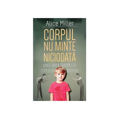 Corpul nu minte niciodata. Vindecarea traumelor copilului interior - Alice Miller