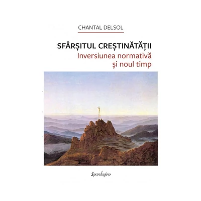 Sfarsitul Crestinatatii. Inversiunea normativa si noul timp - Chantal Delsol