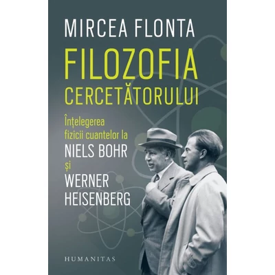 Filozofia cercetatorului. Intelegerea fizicii cuantelor la Niels Bohr si Werner Heisenberg - Mircea Flonta