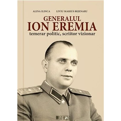 Generalul Ion Eremia. Temerar politic, scriitor vizionar - Alina Ilinca, Liviu Marius Bejenaru