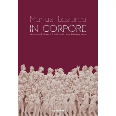 In corpore. De la corpul pagan la trupul crestin in Antichitatea tarzie - Marius Lazurca