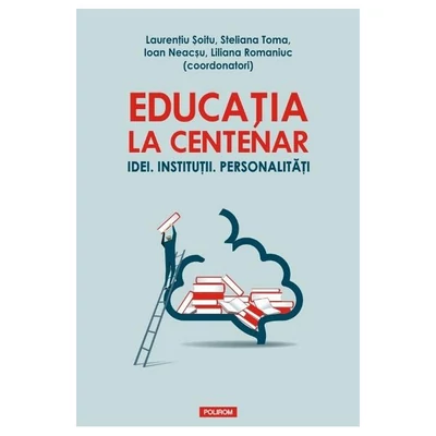 Educatia la Centenar. Idei. Institutii. Personalitati - Laurentiu Soitu, Steliana Toma, Ioan Neacsu