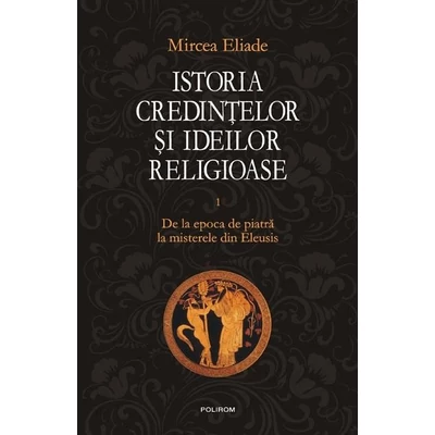 Istoria credintelor si ideilor religioase (vol. I): De la epoca de piatra la misterele din Eleusis - Mircea Eliade