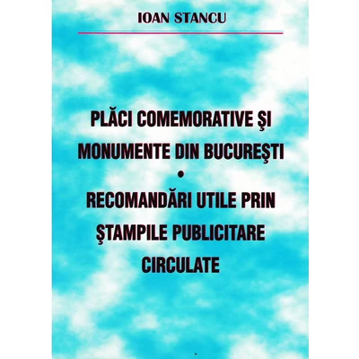 Placi comemorative si monumente din Bucuresti. Recomandari utile prin stampile publicitare circulate - Ioan Stancu